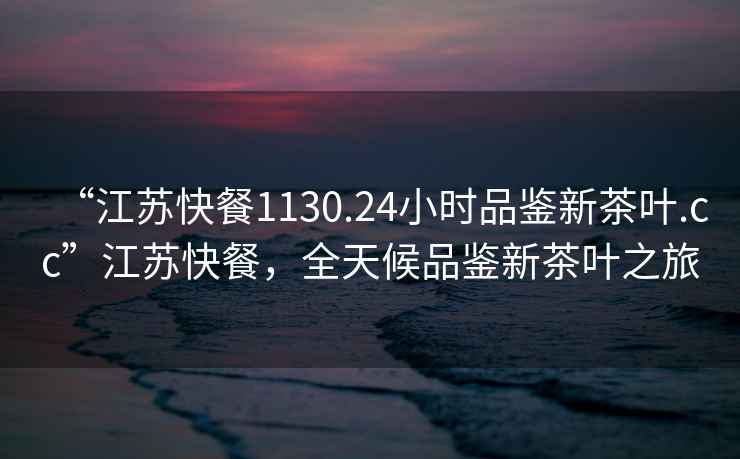 “江蘇快餐1130.24小時(shí)品鑒新茶葉.cc”江蘇快餐，全天候品鑒新茶葉之旅