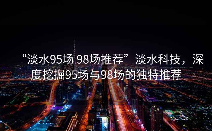 “淡水95場(chǎng) 98場(chǎng)推薦”淡水科技，深度挖掘95場(chǎng)與98場(chǎng)的獨特推薦