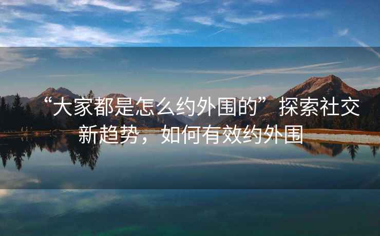 “大家都是怎么約外圍的”探索社交新趨勢，如何有效約外圍
