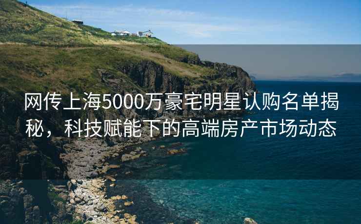網(wǎng)傳上海5000萬(wàn)豪宅明星認購名單揭秘，科技賦能下的高端房產(chǎn)市場(chǎng)動(dòng)態(tài)