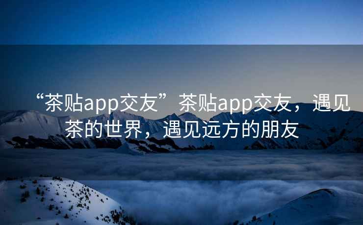 “茶貼app交友”茶貼app交友，遇見(jiàn)茶的世界，遇見(jiàn)遠方的朋友