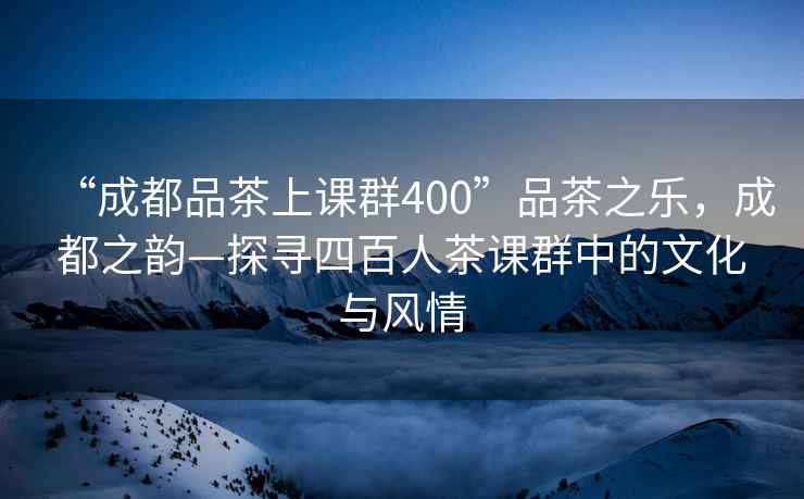 “成都品茶上課群400”品茶之樂(lè )，成都之韻—探尋四百人茶課群中的文化與風(fēng)情