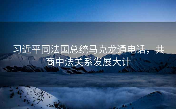 習近平同法國總統馬克龍通電話(huà)，共商中法關(guān)系發(fā)展大計