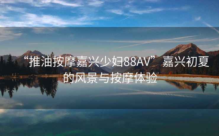 “推油按摩嘉興少婦88AV”嘉興初夏的風(fēng)景與按摩體驗