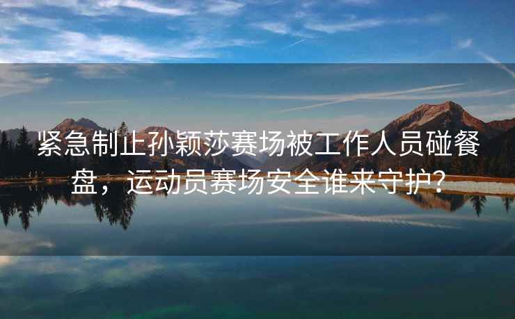 緊急制止孫穎莎賽場(chǎng)被工作人員碰餐盤(pán)，運動(dòng)員賽場(chǎng)安全誰(shuí)來(lái)守護？