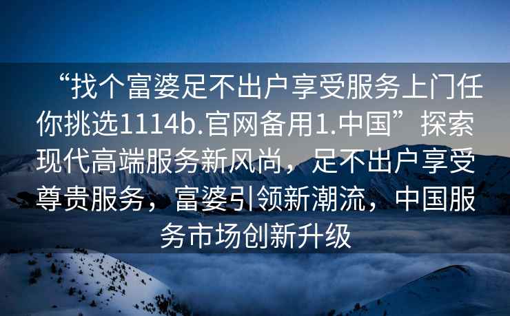 “找個(gè)富婆足不出戶(hù)享受服務(wù)上門(mén)任你挑選1114b.官網(wǎng)備用1.中國”探索現代高端服務(wù)新風(fēng)尚，足不出戶(hù)享受尊貴服務(wù)，富婆引領(lǐng)新潮流，中國服務(wù)市場(chǎng)創(chuàng  )新升級
