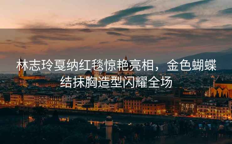 林志玲戛納紅毯驚艷亮相，金色蝴蝶結抹胸造型閃耀全場(chǎng)