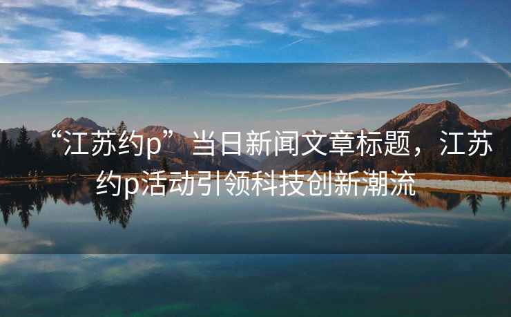 “江蘇約p”當日新聞文章標題，江蘇約p活動(dòng)引領(lǐng)科技創(chuàng  )新潮流