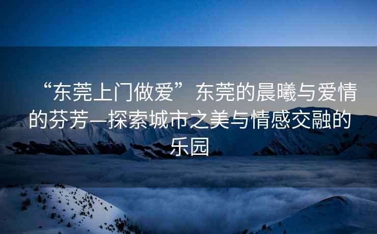 “東莞上門(mén)做愛(ài)”東莞的晨曦與愛(ài)情的芬芳—探索城市之美與情感交融的樂(lè )園