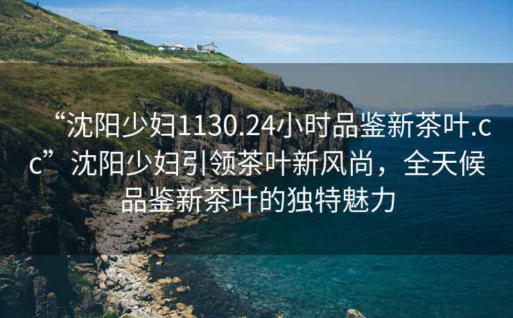 “沈陽(yáng)少婦1130.24小時(shí)品鑒新茶葉.cc”沈陽(yáng)少婦引領(lǐng)茶葉新風(fēng)尚，全天候品鑒新茶葉的獨特魅力