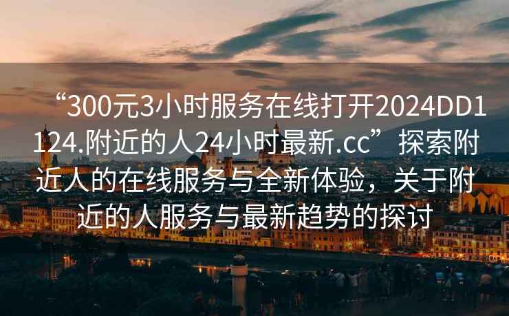 “300元3小時(shí)服務(wù)在線(xiàn)打開(kāi)2024DD1124.附近的人24小時(shí)最新.cc”探索附近人的在線(xiàn)服務(wù)與全新體驗，關(guān)于附近的人服務(wù)與最新趨勢的探討