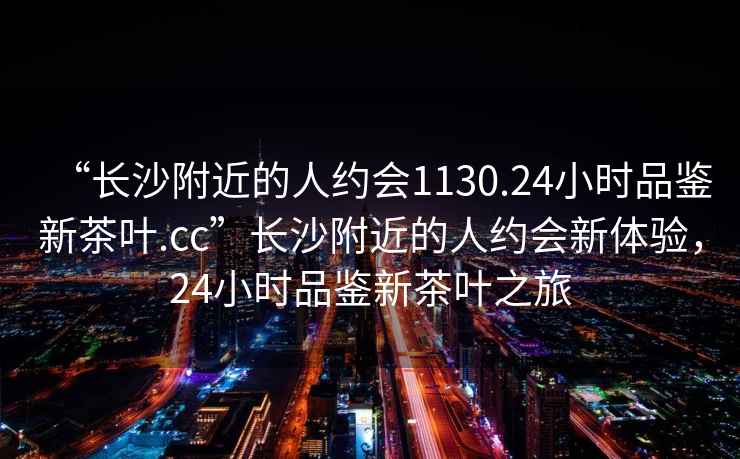 “長(cháng)沙附近的人約會(huì )1130.24小時(shí)品鑒新茶葉.cc”長(cháng)沙附近的人約會(huì )新體驗，24小時(shí)品鑒新茶葉之旅
