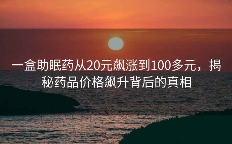 一盒助眠藥從20元飆漲到100多元，揭秘藥品價(jià)格飆升背后的真相