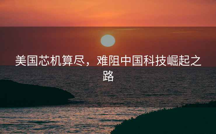 美國芯機算盡，難阻中國科技崛起之路