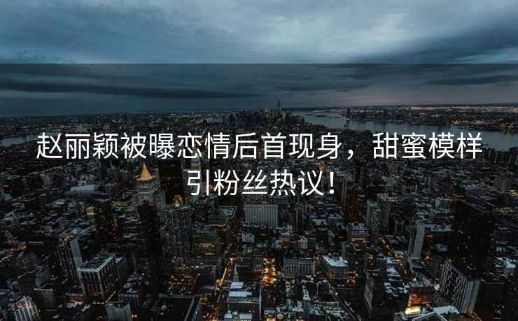 趙麗穎被曝戀情后首現身，甜蜜模樣引粉絲熱議！