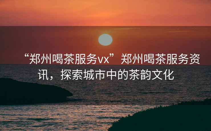 “鄭州喝茶服務(wù)vx”鄭州喝茶服務(wù)資訊，探索城市中的茶韻文化