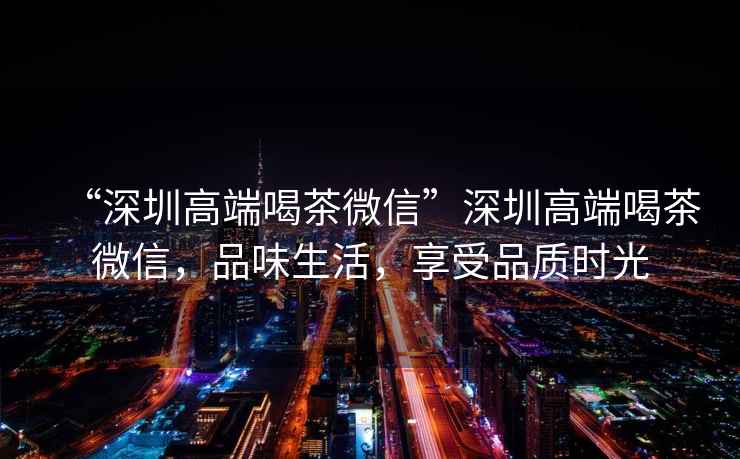 “深圳高端喝茶微信”深圳高端喝茶微信，品味生活，享受品質(zhì)時(shí)光