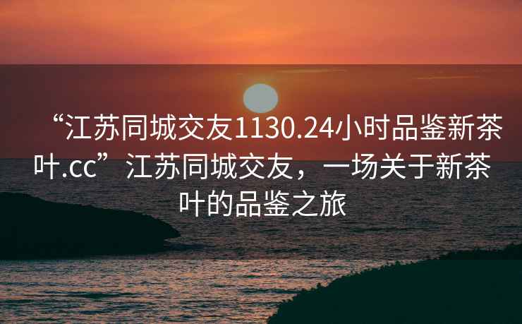 “江蘇同城交友1130.24小時(shí)品鑒新茶葉.cc”江蘇同城交友，一場(chǎng)關(guān)于新茶葉的品鑒之旅