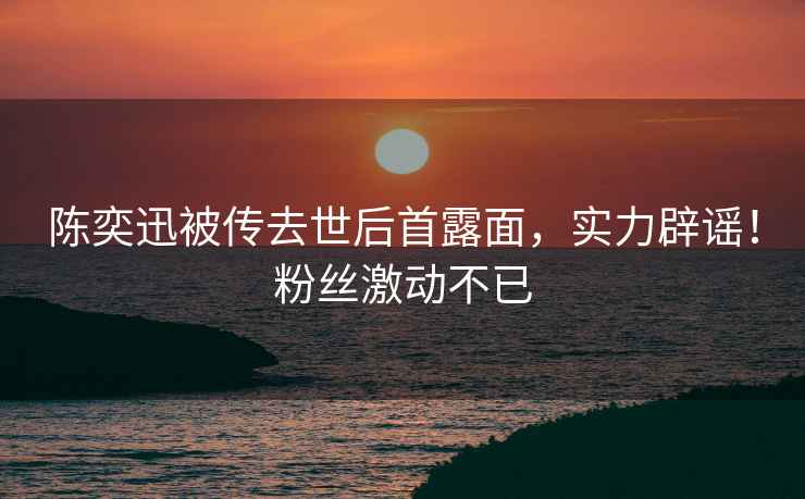 陳奕迅被傳去世后首露面，實(shí)力辟謠！粉絲激動(dòng)不已