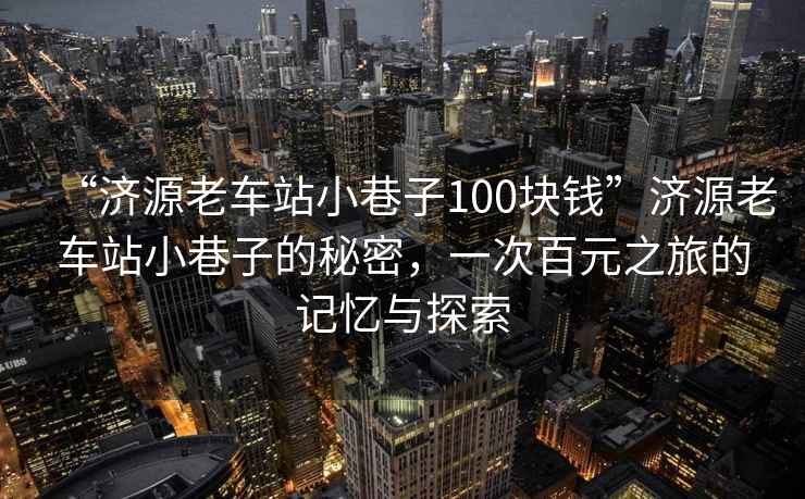 “濟源老車(chē)站小巷子100塊錢(qián)”濟源老車(chē)站小巷子的秘密，一次百元之旅的記憶與探索