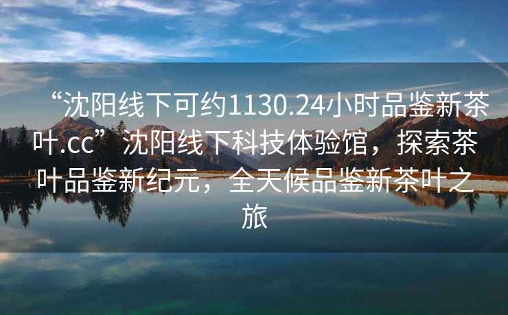 “沈陽(yáng)線(xiàn)下可約1130.24小時(shí)品鑒新茶葉.cc”沈陽(yáng)線(xiàn)下科技體驗館，探索茶葉品鑒新紀元，全天候品鑒新茶葉之旅