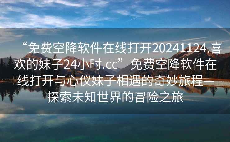 “免費空降軟件在線(xiàn)打開(kāi)20241124.喜歡的妹子24小時(shí).cc”免費空降軟件在線(xiàn)打開(kāi)與心儀妹子相遇的奇妙旅程—探索未知世界的冒險之旅