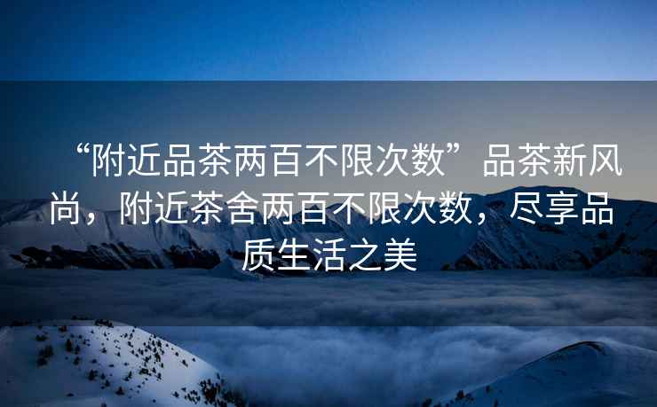“附近品茶兩百不限次數”品茶新風(fēng)尚，附近茶舍兩百不限次數，盡享品質(zhì)生活之美