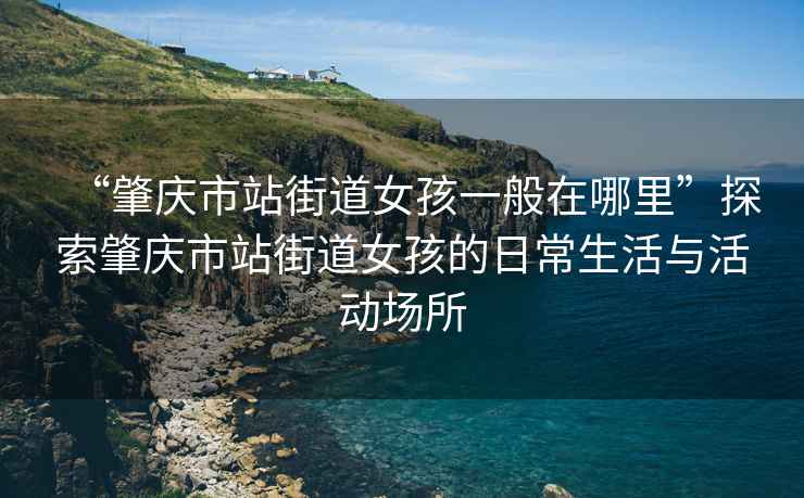 “肇慶市站街道女孩一般在哪里”探索肇慶市站街道女孩的日常生活與活動(dòng)場(chǎng)所
