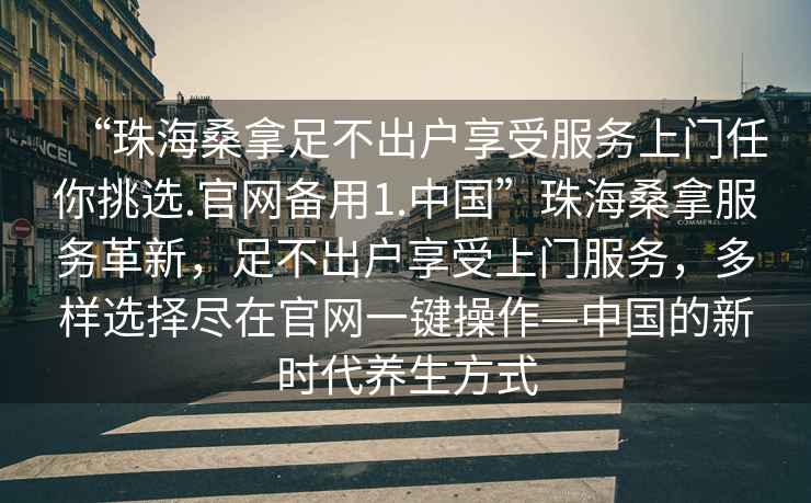 “珠海桑拿足不出戶(hù)享受服務(wù)上門(mén)任你挑選.官網(wǎng)備用1.中國”珠海桑拿服務(wù)革新，足不出戶(hù)享受上門(mén)服務(wù)，多樣選擇盡在官網(wǎng)一鍵操作—中國的新時(shí)代養生方式