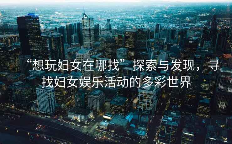 “想玩婦女在哪找”探索與發(fā)現，尋找婦女娛樂(lè )活動(dòng)的多彩世界