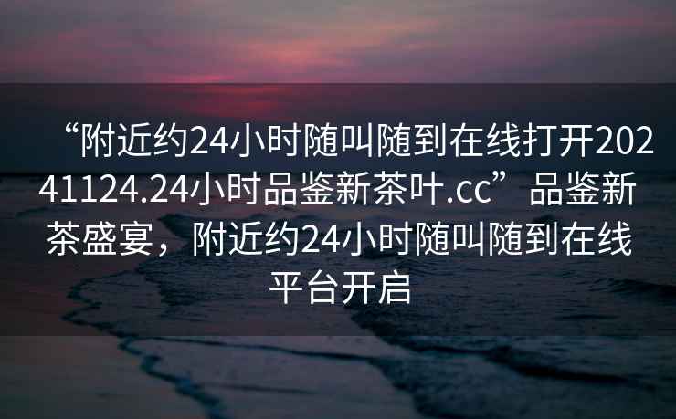 “附近約24小時(shí)隨叫隨到在線(xiàn)打開(kāi)20241124.24小時(shí)品鑒新茶葉.cc”品鑒新茶盛宴，附近約24小時(shí)隨叫隨到在線(xiàn)平臺開(kāi)啟