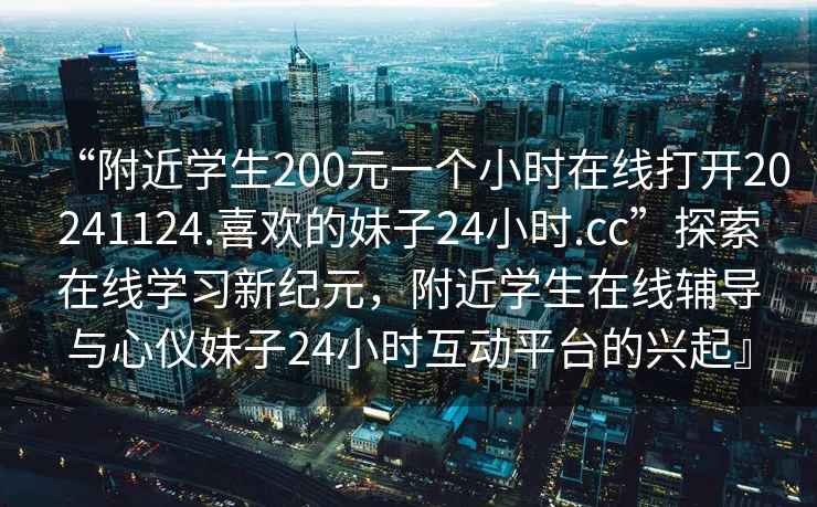 “附近學(xué)生200元一個(gè)小時(shí)在線(xiàn)打開(kāi)20241124.喜歡的妹子24小時(shí).cc”探索在線(xiàn)學(xué)習新紀元，附近學(xué)生在線(xiàn)輔導與心儀妹子24小時(shí)互動(dòng)平臺的興起』