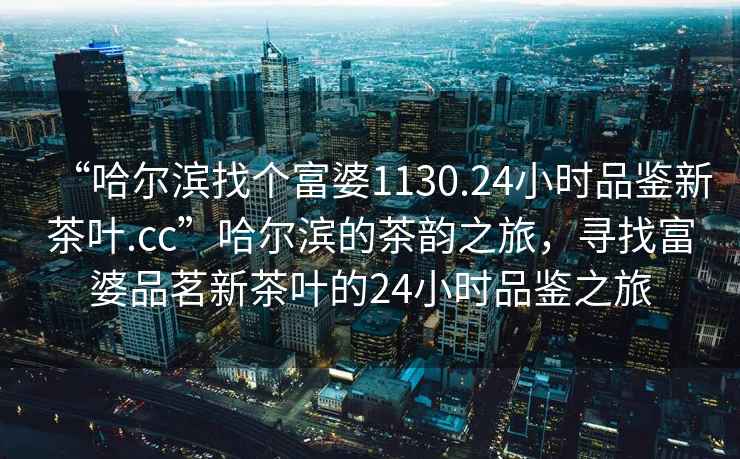 “哈爾濱找個(gè)富婆1130.24小時(shí)品鑒新茶葉.cc”哈爾濱的茶韻之旅，尋找富婆品茗新茶葉的24小時(shí)品鑒之旅