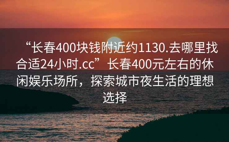 “長(cháng)春400塊錢(qián)附近約1130.去哪里找合適24小時(shí).cc”長(cháng)春400元左右的休閑娛樂(lè )場(chǎng)所，探索城市夜生活的理想選擇