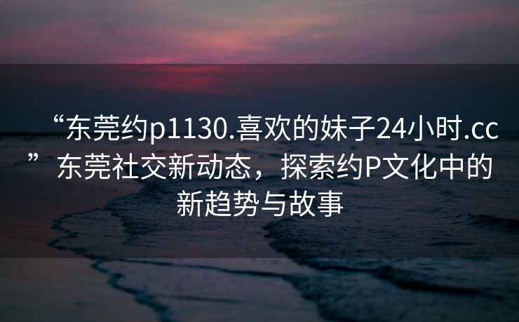 “東莞約p1130.喜歡的妹子24小時(shí).cc”東莞社交新動(dòng)態(tài)，探索約P文化中的新趨勢與故事