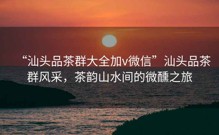 “汕頭品茶群大全加v微信”汕頭品茶群風(fēng)采，茶韻山水間的微醺之旅