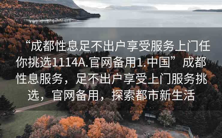“成都性息足不出戶(hù)享受服務(wù)上門(mén)任你挑選1114A.官網(wǎng)備用1.中國”成都性息服務(wù)，足不出戶(hù)享受上門(mén)服務(wù)挑選，官網(wǎng)備用，探索都市新生活