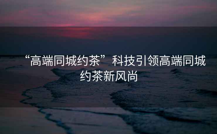 “高端同城約茶”科技引領(lǐng)高端同城約茶新風(fēng)尚