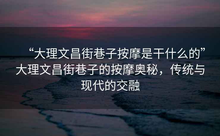 “大理文昌街巷子按摩是干什么的”大理文昌街巷子的按摩奧秘，傳統與現代的交融