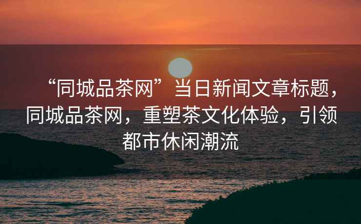 “同城品茶網(wǎng)”當日新聞文章標題，同城品茶網(wǎng)，重塑茶文化體驗，引領(lǐng)都市休閑潮流
