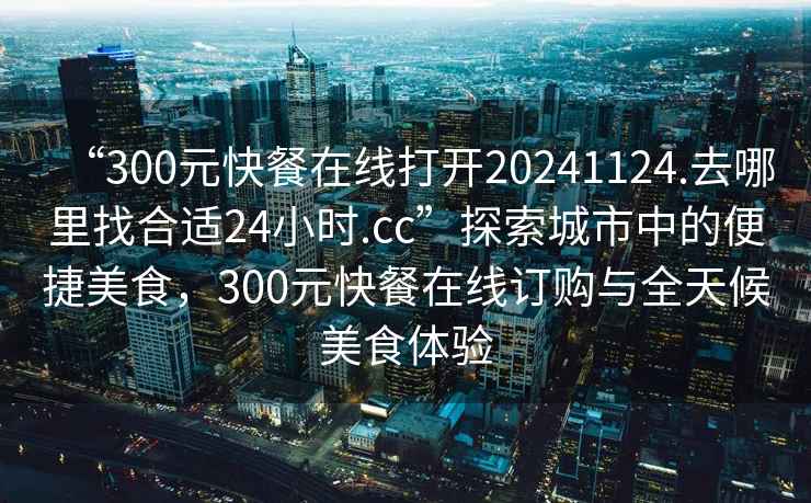 “300元快餐在線(xiàn)打開(kāi)20241124.去哪里找合適24小時(shí).cc”探索城市中的便捷美食，300元快餐在線(xiàn)訂購與全天候美食體驗