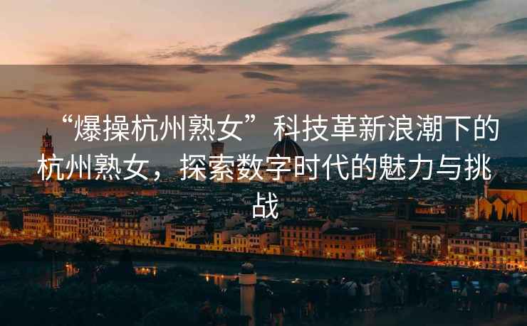“爆操杭州熟女”科技革新浪潮下的杭州熟女，探索數字時(shí)代的魅力與挑戰