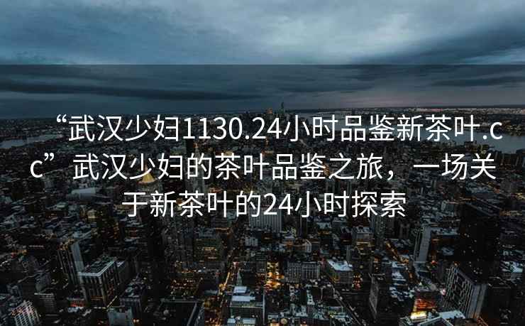 “武漢少婦1130.24小時(shí)品鑒新茶葉.cc”武漢少婦的茶葉品鑒之旅，一場(chǎng)關(guān)于新茶葉的24小時(shí)探索