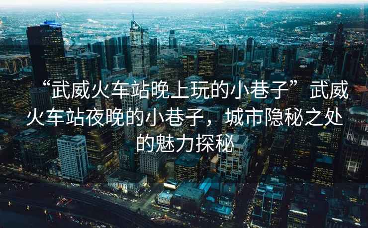 “武威火車(chē)站晚上玩的小巷子”武威火車(chē)站夜晚的小巷子，城市隱秘之處的魅力探秘