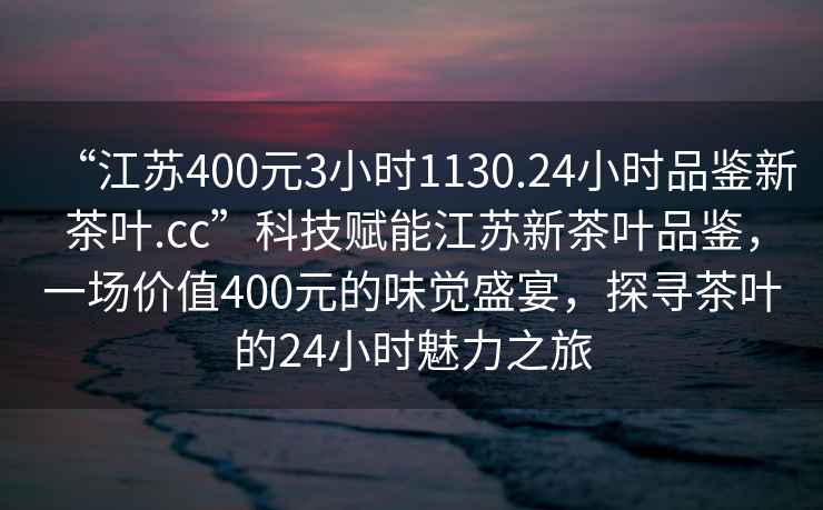 “江蘇400元3小時(shí)1130.24小時(shí)品鑒新茶葉.cc”科技賦能江蘇新茶葉品鑒，一場(chǎng)價(jià)值400元的味覺(jué)盛宴，探尋茶葉的24小時(shí)魅力之旅