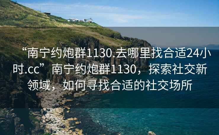 “南寧約炮群1130.去哪里找合適24小時(shí).cc”南寧約炮群1130，探索社交新領(lǐng)域，如何尋找合適的社交場(chǎng)所