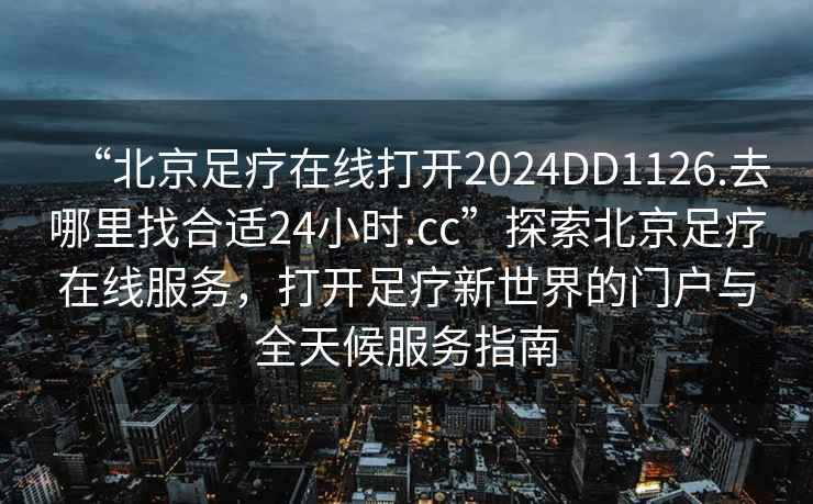 “北京足療在線(xiàn)打開(kāi)2024DD1126.去哪里找合適24小時(shí).cc”探索北京足療在線(xiàn)服務(wù)，打開(kāi)足療新世界的門(mén)戶(hù)與全天候服務(wù)指南
