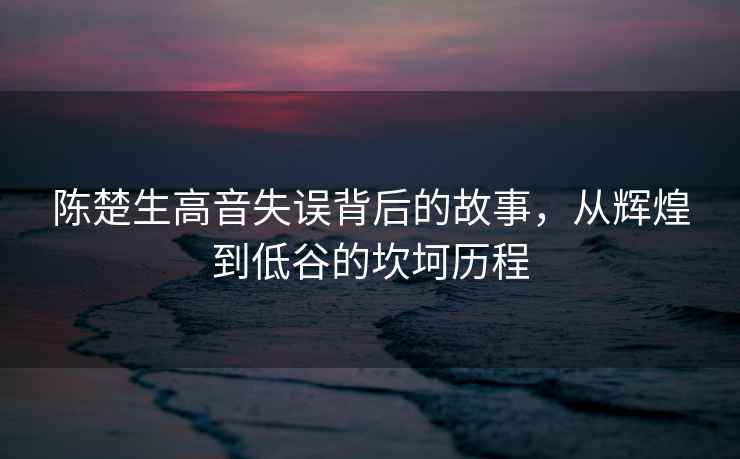 陳楚生高音失誤背后的故事，從輝煌到低谷的坎坷歷程