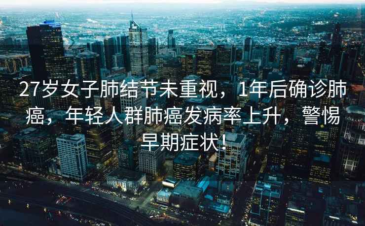 27歲女子肺結節未重視，1年后確診肺癌，年輕人群肺癌發(fā)病率上升，警惕早期癥狀！