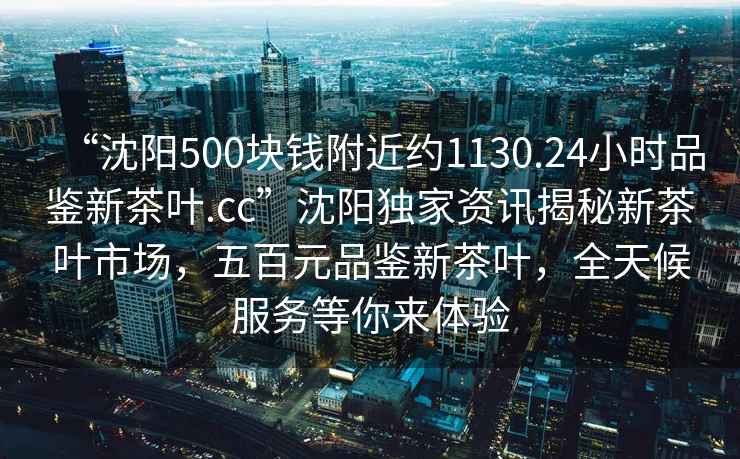 “沈陽(yáng)500塊錢(qián)附近約1130.24小時(shí)品鑒新茶葉.cc”沈陽(yáng)獨家資訊揭秘新茶葉市場(chǎng)，五百元品鑒新茶葉，全天候服務(wù)等你來(lái)體驗
